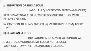 a) INDUCTION OF THE LABOUR
LABOUR IS QUICKELY COMPLETED (4-8HOURS)
RETRO PLACENTAL CLOT IS EXPELLED SIMULTANEOUSLY WITH
DELIVERY OF BABY
Inj.OXYTOCIN 10.IU IV(SLOW),OR Inj.METHERGINE 0.2 Mg IV GIVE
….P
b) CESAREAN SECTION
INDICATIONS ARE;- SEVERE ABRUPTION WITH
LIVE FETUS,AMNIONECTOMY COULD NOT BE DONE
,AMNIONECTOMY FAIL TO CONTOROL BLEEDING,
 