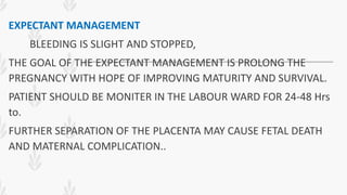 EXPECTANT MANAGEMENT
BLEEDING IS SLIGHT AND STOPPED,
THE GOAL OF THE EXPECTANT MANAGEMENT IS PROLONG THE
PREGNANCY WITH HOPE OF IMPROVING MATURITY AND SURVIVAL.
PATIENT SHOULD BE MONITER IN THE LABOUR WARD FOR 24-48 Hrs
to.
FURTHER SEPARATION OF THE PLACENTA MAY CAUSE FETAL DEATH
AND MATERNAL COMPLICATION..
 