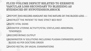 FLUID VOLUME DEFICIT RELETED TO EXESSIVE
VASCULAR LOSS SECONDARY TO BLEEDING AS
EVIDENCED BY HYPOTENSION,SHOCK
REPORT AND RECORD AMOUNT ND THE NATURE OF THE BLOOD LOSS
INSTRUCT THE PATIENT TO TAKE STRICT BED REST
NOTE VITAL SIGNS
MONITER UTERINE ACTIVITY,FETAL STATUS,AND ABNORMAL
TENDRNESS
RECORD INTAKE OUTPUT
ADMINISTER IV SOLUTIONS INCLUDING PLASMA EXPANDERS,WHOLE
BLOOD AS PER DOCTORS ORDER
AVOID RECTAL OR VAGIAL EXAMINATIONS
 