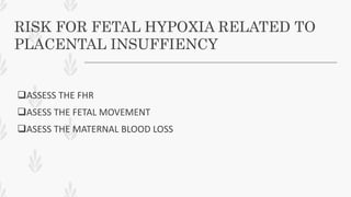 RISK FOR FETAL HYPOXIA RELATED TO
PLACENTAL INSUFFIENCY
ASSESS THE FHR
ASESS THE FETAL MOVEMENT
ASESS THE MATERNAL BLOOD LOSS
 