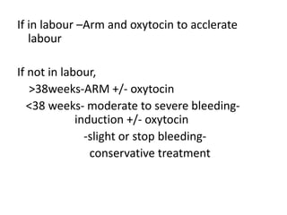 If in labour –Arm and oxytocin to acclerate
labour
If not in labour,
>38weeks-ARM +/- oxytocin
<38 weeks- moderate to severe bleeding-
induction +/- oxytocin
-slight or stop bleeding-
conservative treatment
 