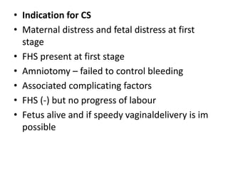 • Indication for CS
• Maternal distress and fetal distress at first
stage
• FHS present at first stage
• Amniotomy – failed to control bleeding
• Associated complicating factors
• FHS (-) but no progress of labour
• Fetus alive and if speedy vaginaldelivery is im
possible
 