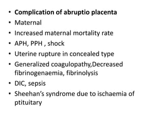 • Complication of abruptio placenta
• Maternal
• Increased maternal mortality rate
• APH, PPH , shock
• Uterine rupture in concealed type
• Generalized coagulopathy,Decreased
fibrinogenaemia, fibrinolysis
• DIC, sepsis
• Sheehan’s syndrome due to ischaemia of
ptituitary
 