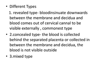 • Different Types
1. revealed type- bloodinsinuate downwards
between the membrane and decidua and
blood comes out of cervical cannal to be
visible externally , commonest type
• 2.concealed type- the blood is collected
behind the separated placenta or collected in
between the membrane and decidua, the
blood is not visible outside
• 3.mixed type
 