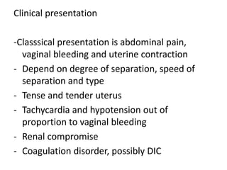 Clinical presentation
-Classsical presentation is abdominal pain,
vaginal bleeding and uterine contraction
- Depend on degree of separation, speed of
separation and type
- Tense and tender uterus
- Tachycardia and hypotension out of
proportion to vaginal bleeding
- Renal compromise
- Coagulation disorder, possibly DIC
 