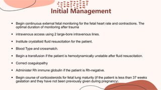 Initial Management
▪ Begin continuous external fetal monitoring for the fetal heart rate and contractions. The
optimal duration of monitoring after trauma
▪ intravenous access using 2 large-bore intravenous lines.
▪ Institute crystalloid fluid resuscitation for the patient.
▪ Blood Type and crossmatch.
▪ Begin a transfusion if the patient is hemodynamically unstable after fluid resuscitation.
▪ Correct coagulopathy
▪ Administer Rh immune globulin if the patient is Rh-negative.
▪ Begin course of corticosteroids for fetal lung maturity (if the patient is less than 37 weeks
gestation and they have not been previously given during pregnancy).
 