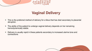 Vaginal Delivery
▪ This is the preferred method of delivery for a fetus that has died secondary to placental
abruption.
▪ The ability of the patient to undergo vaginal delivery depends on her remaining
hemodynamically stable.
▪ Delivery is usually rapid in these patients secondary to increased uterine tone and
contractions.
 
