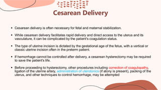 Cesarean Delivery
▪ Cesarean delivery is often necessary for fetal and maternal stabilization.
▪ While cesarean delivery facilitates rapid delivery and direct access to the uterus and its
vasculature, it can be complicated by the patient's coagulation status.
▪ The type of uterine incision is dictated by the gestational age of the fetus, with a vertical or
classic uterine incision often in the preterm patient.
▪ If hemorrhage cannot be controlled after delivery, a cesarean hysterectomy may be required
to save the patient's life.
▪ Before proceeding to hysterectomy, other procedures including correction of coagulopathy,
ligation of the uterine artery, administration of uterotonics (if atony is present), packing of the
uterus, and other techniques to control hemorrhage, may be attempted
 