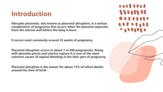 Introduction
Abruptio placentae, also known as placental abruption, is a serious
complication of pregnancy that occurs when the placenta separates
from the uterine wall before the baby is born.
It occurs most commonly around 25 weeks of pregnancy.
Placental abruption occurs in about 1 in 200 pregnancies. Along
with placenta previa and uterine rupture it is one of the most
common causes of vaginal bleeding in the later part of pregnancy.
Placental abruption is the reason for about 15% of infant deaths
around the time of birth
 