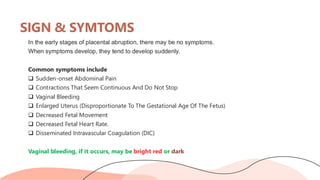 SIGN & SYMTOMS
In the early stages of placental abruption, there may be no symptoms.
When symptoms develop, they tend to develop suddenly.
Common symptoms include
❑ Sudden-onset Abdominal Pain
❑ Contractions That Seem Continuous And Do Not Stop
❑ Vaginal Bleeding
❑ Enlarged Uterus (Disproportionate To The Gestational Age Of The Fetus)
❑ Decreased Fetal Movement
❑ Decreased Fetal Heart Rate.
❑ Disseminated Intravascular Coagulation (DIC)
Vaginal bleeding, if it occurs, may be bright red or dark
 