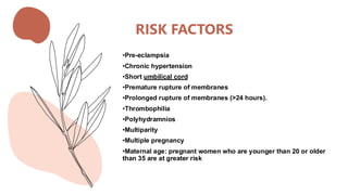 RISK FACTORS
•Pre-eclampsia
•Chronic hypertension
•Short umbilical cord
•Premature rupture of membranes
•Prolonged rupture of membranes (>24 hours).
•Thrombophilia
•Polyhydramnios
•Multiparity
•Multiple pregnancy
•Maternal age: pregnant women who are younger than 20 or older
than 35 are at greater risk
 