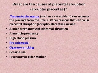 What are the causes of placental abruption
(abruptio placentae)?
Trauma to the uterus (such as a car accident) can separate
the placenta from the uterus. Other reasons that can cause
placental abruption (abruptio placentae) include:
• A prior pregnancy with placental abruption
• A multiple pregnancy
• High blood pressure
• Pre-eclampsia
• Cigarette smoking
• Cocaine use
• Pregnancy in older mother
 