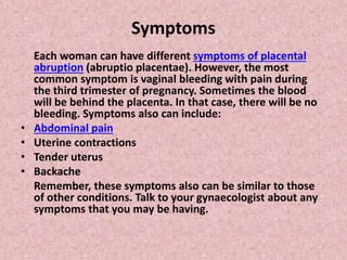 Symptoms
Each woman can have different symptoms of placental
abruption (abruptio placentae). However, the most
common symptom is vaginal bleeding with pain during
the third trimester of pregnancy. Sometimes the blood
will be behind the placenta. In that case, there will be no
bleeding. Symptoms also can include:
• Abdominal pain
• Uterine contractions
• Tender uterus
• Backache
Remember, these symptoms also can be similar to those
of other conditions. Talk to your gynaecologist about any
symptoms that you may be having.
 