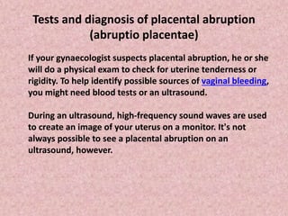 Tests and diagnosis of placental abruption
(abruptio placentae)
If your gynaecologist suspects placental abruption, he or she
will do a physical exam to check for uterine tenderness or
rigidity. To help identify possible sources of vaginal bleeding,
you might need blood tests or an ultrasound.
During an ultrasound, high-frequency sound waves are used
to create an image of your uterus on a monitor. It's not
always possible to see a placental abruption on an
ultrasound, however.
 
