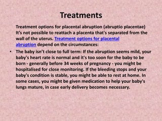 Treatments
Treatment options for placental abruption (abruptio placentae)
It’s not possible to reattach a placenta that's separated from the
wall of the uterus. Treatment options for placental
abruption depend on the circumstances:
• The baby isn’t close to full term: If the abruption seems mild, your
baby's heart rate is normal and it's too soon for the baby to be
born - generally before 34 weeks of pregnancy - you might be
hospitalised for close monitoring. If the bleeding stops and your
baby's condition is stable, you might be able to rest at home. In
some cases, you might be given medication to help your baby's
lungs mature, in case early delivery becomes necessary.
 