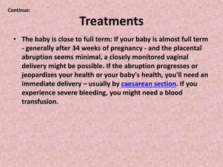 Treatments
• The baby is close to full term: If your baby is almost full term
- generally after 34 weeks of pregnancy - and the placental
abruption seems minimal, a closely monitored vaginal
delivery might be possible. If the abruption progresses or
jeopardizes your health or your baby's health, you'll need an
immediate delivery – usually by caesarean section. If you
experience severe bleeding, you might need a blood
transfusion.
Continue:
 