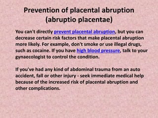 Prevention of placental abruption
(abruptio placentae)
You can't directly prevent placental abruption, but you can
decrease certain risk factors that make placental abruption
more likely. For example, don't smoke or use illegal drugs,
such as cocaine. If you have high blood pressure, talk to your
gynaecologist to control the condition.
If you've had any kind of abdominal trauma from an auto
accident, fall or other injury - seek immediate medical help
because of the increased risk of placental abruption and
other complications.
 