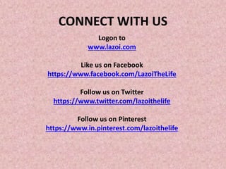CONNECT WITH US
Logon to
www.lazoi.com
Like us on Facebook
https://www.facebook.com/LazoiTheLife
Follow us on Twitter
https://www.twitter.com/lazoithelife
Follow us on Pinterest
https://www.in.pinterest.com/lazoithelife
 