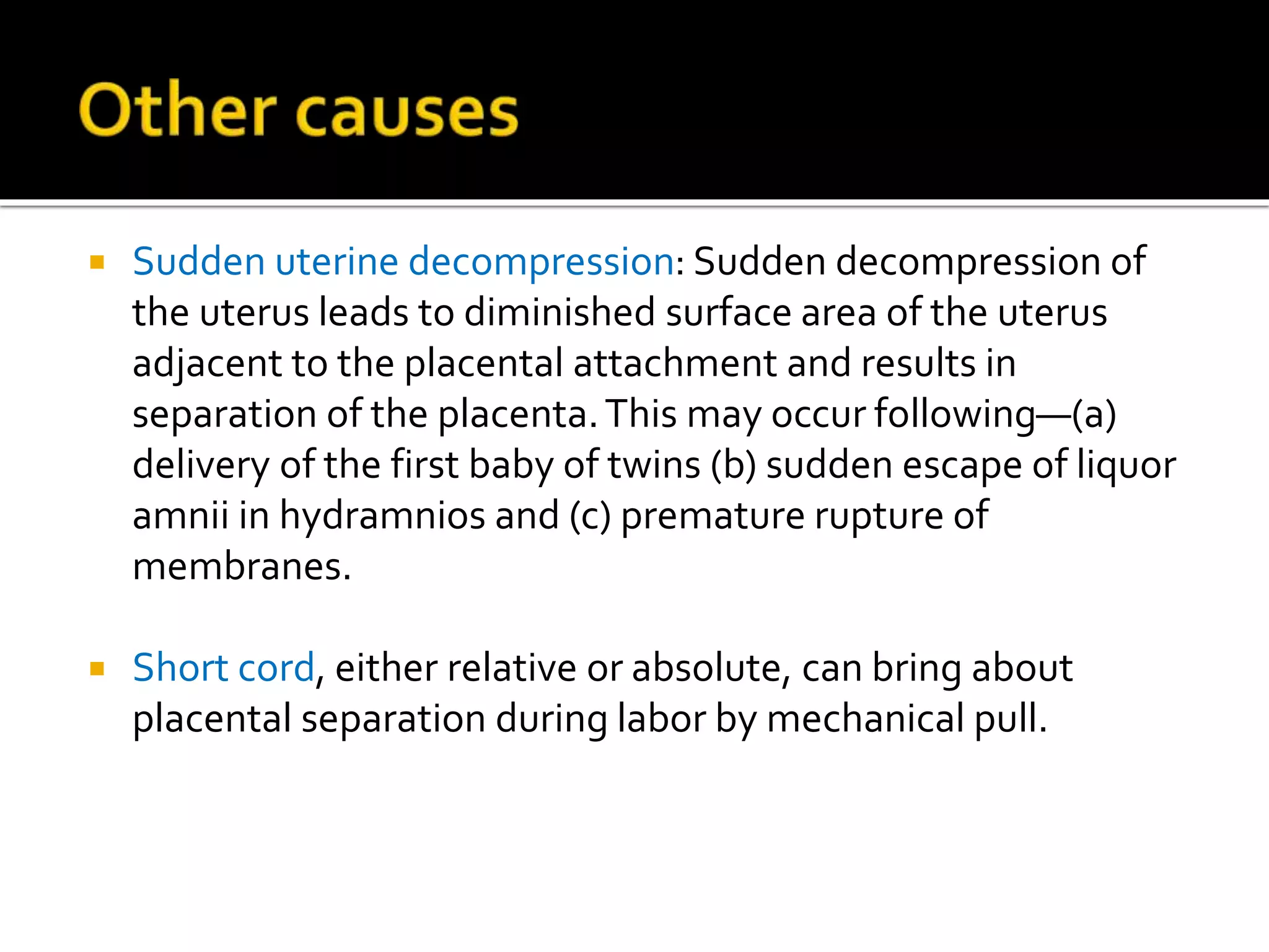  Sudden uterine decompression: Sudden decompression of
the uterus leads to diminished surface area of the uterus
adjacent to the placental attachment and results in
separation of the placenta.This may occur following—(a)
delivery of the first baby of twins (b) sudden escape of liquor
amnii in hydramnios and (c) premature rupture of
membranes.
 Short cord, either relative or absolute, can bring about
placental separation during labor by mechanical pull.
 