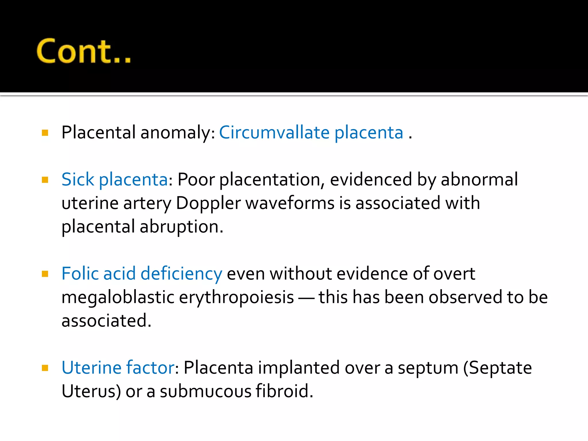  Placental anomaly: Circumvallate placenta .
 Sick placenta: Poor placentation, evidenced by abnormal
uterine artery Doppler waveforms is associated with
placental abruption.
 Folic acid deficiency even without evidence of overt
megaloblastic erythropoiesis — this has been observed to be
associated.
 Uterine factor: Placenta implanted over a septum (Septate
Uterus) or a submucous fibroid.
 