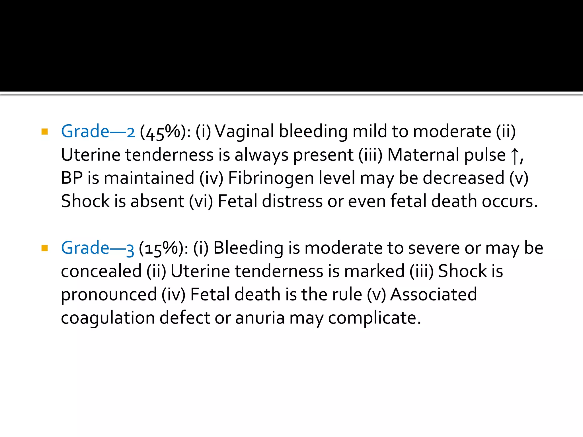  Grade—2 (45%): (i)Vaginal bleeding mild to moderate (ii)
Uterine tenderness is always present (iii) Maternal pulse ↑,
BP is maintained (iv) Fibrinogen level may be decreased (v)
Shock is absent (vi) Fetal distress or even fetal death occurs.
 Grade—3 (15%): (i) Bleeding is moderate to severe or may be
concealed (ii) Uterine tenderness is marked (iii) Shock is
pronounced (iv) Fetal death is the rule (v) Associated
coagulation defect or anuria may complicate.
 