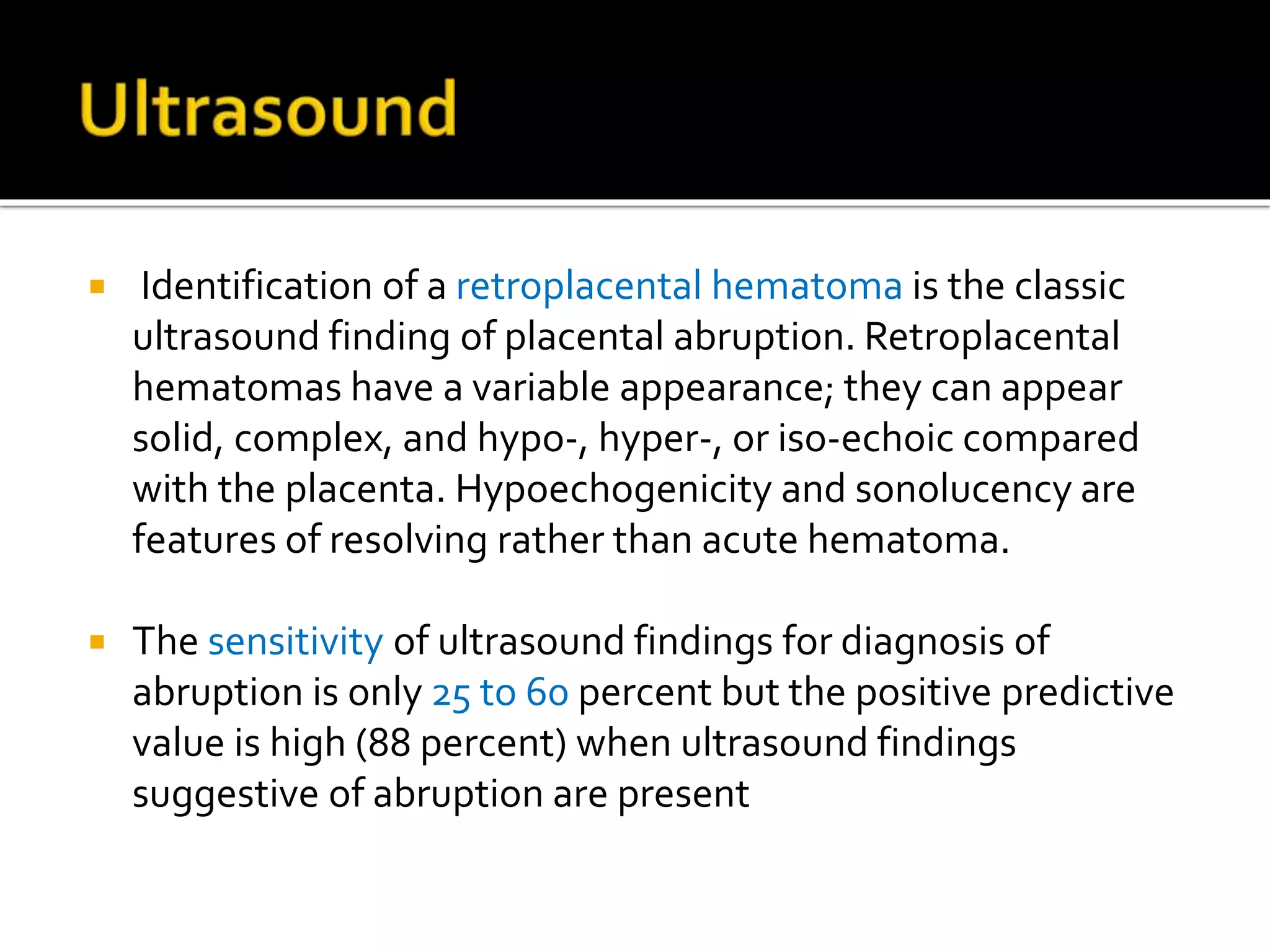  Identification of a retroplacental hematoma is the classic
ultrasound finding of placental abruption. Retroplacental
hematomas have a variable appearance; they can appear
solid, complex, and hypo-, hyper-, or iso-echoic compared
with the placenta. Hypoechogenicity and sonolucency are
features of resolving rather than acute hematoma.
 The sensitivity of ultrasound findings for diagnosis of
abruption is only 25 to 60 percent but the positive predictive
value is high (88 percent) when ultrasound findings
suggestive of abruption are present
 