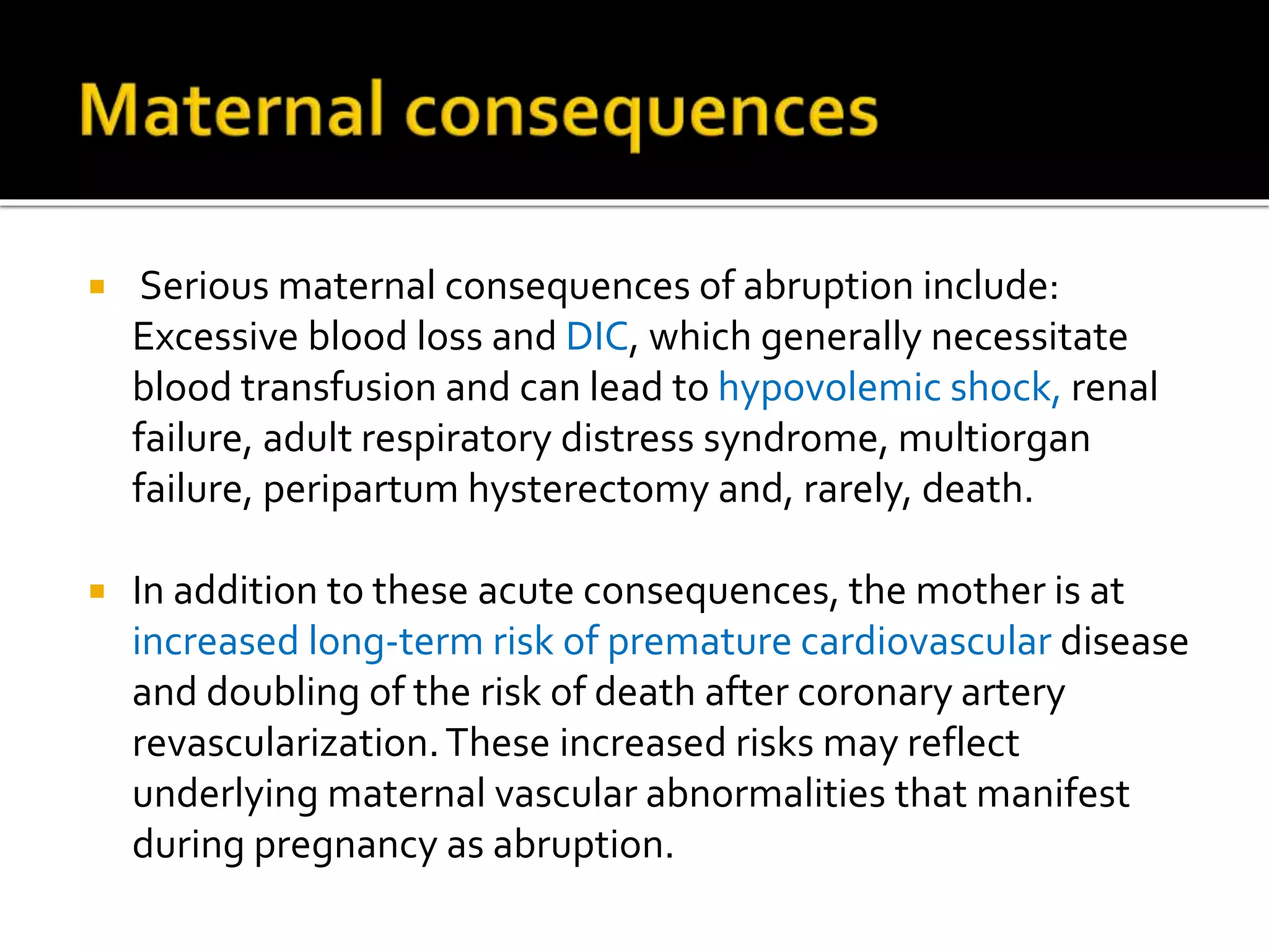  Serious maternal consequences of abruption include:
Excessive blood loss and DIC, which generally necessitate
blood transfusion and can lead to hypovolemic shock, renal
failure, adult respiratory distress syndrome, multiorgan
failure, peripartum hysterectomy and, rarely, death.
 In addition to these acute consequences, the mother is at
increased long-term risk of premature cardiovascular disease
and doubling of the risk of death after coronary artery
revascularization.These increased risks may reflect
underlying maternal vascular abnormalities that manifest
during pregnancy as abruption.
 