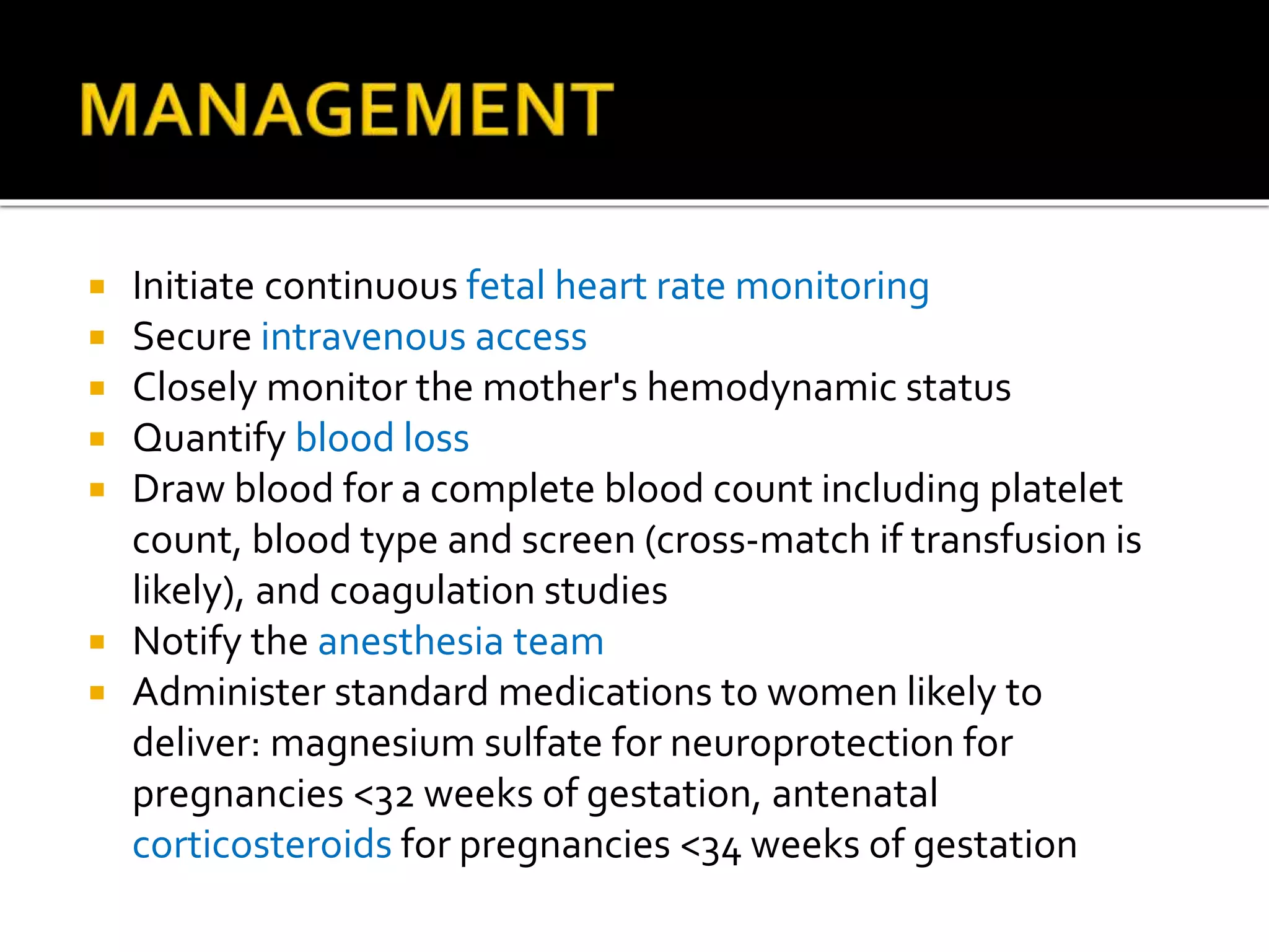  Initiate continuous fetal heart rate monitoring
 Secure intravenous access
 Closely monitor the mother's hemodynamic status
 Quantify blood loss
 Draw blood for a complete blood count including platelet
count, blood type and screen (cross-match if transfusion is
likely), and coagulation studies
 Notify the anesthesia team
 Administer standard medications to women likely to
deliver: magnesium sulfate for neuroprotection for
pregnancies <32 weeks of gestation, antenatal
corticosteroids for pregnancies <34 weeks of gestation
 