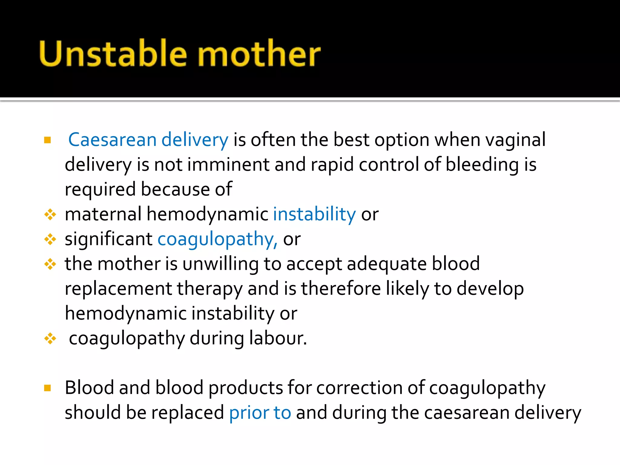  Caesarean delivery is often the best option when vaginal
delivery is not imminent and rapid control of bleeding is
required because of
 maternal hemodynamic instability or
 significant coagulopathy, or
 the mother is unwilling to accept adequate blood
replacement therapy and is therefore likely to develop
hemodynamic instability or
 coagulopathy during labour.
 Blood and blood products for correction of coagulopathy
should be replaced prior to and during the caesarean delivery
 
