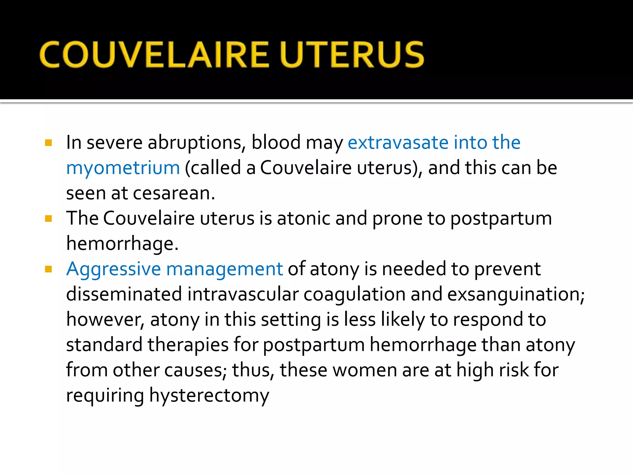  In severe abruptions, blood may extravasate into the
myometrium (called a Couvelaire uterus), and this can be
seen at cesarean.
 The Couvelaire uterus is atonic and prone to postpartum
hemorrhage.
 Aggressive management of atony is needed to prevent
disseminated intravascular coagulation and exsanguination;
however, atony in this setting is less likely to respond to
standard therapies for postpartum hemorrhage than atony
from other causes; thus, these women are at high risk for
requiring hysterectomy
 