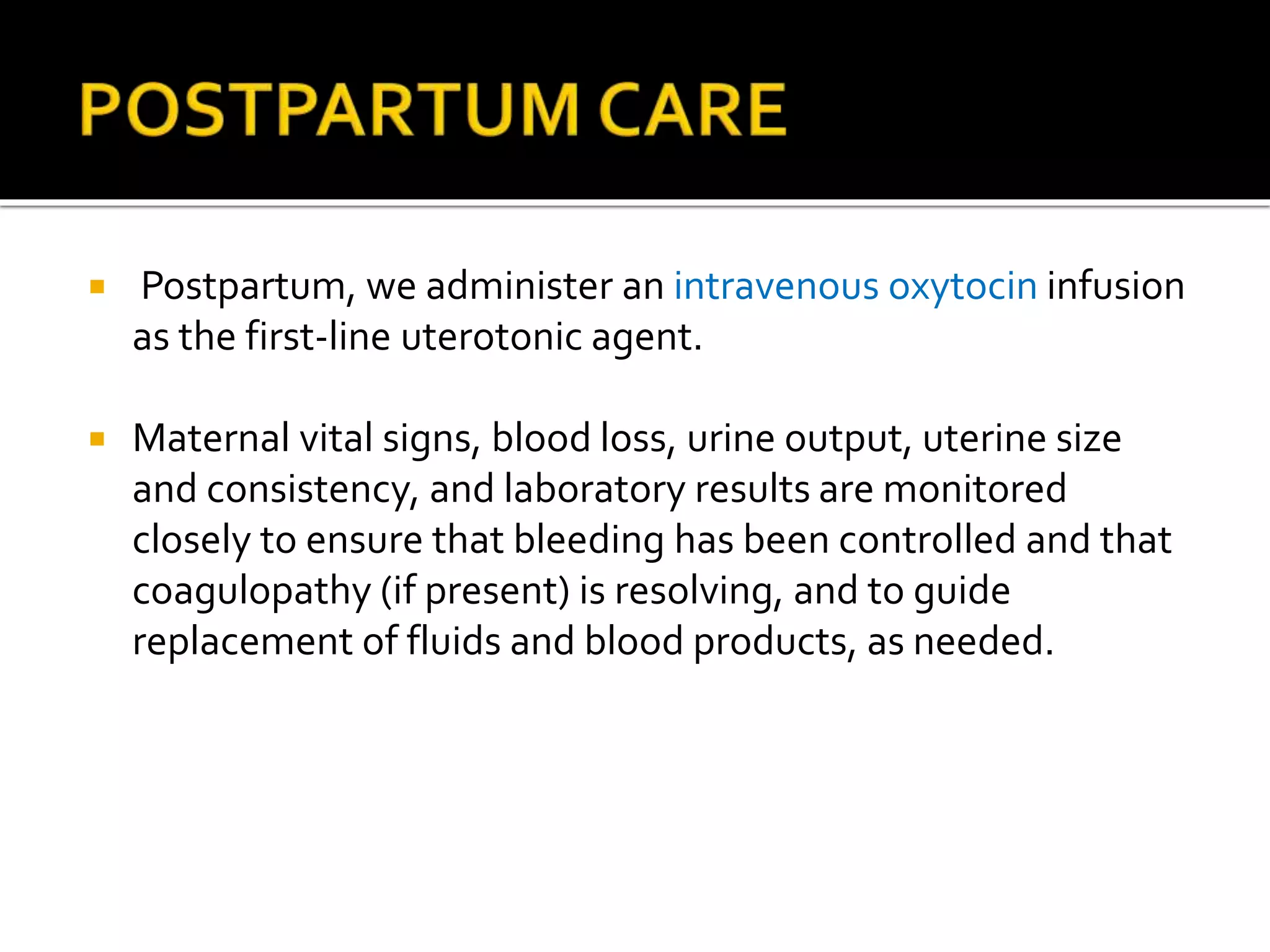  Postpartum, we administer an intravenous oxytocin infusion
as the first-line uterotonic agent.
 Maternal vital signs, blood loss, urine output, uterine size
and consistency, and laboratory results are monitored
closely to ensure that bleeding has been controlled and that
coagulopathy (if present) is resolving, and to guide
replacement of fluids and blood products, as needed.
 