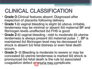 CLINICAL CLASSIFICATION
•
•
•
•
Grade 0-Clinical features absent. Diagnosed after
inspection of placenta following delivery.
Grade 1-(i) vaginal bleeding is slight (ii) uterus: irritable,
tenderness may be minimal or absent (iii) maternal BP and
brinogen levels unaﬀected (iv) FHS is good
Grade 2-(i) vaginal bleeding : mild to moderate (ii) uterine
tenderness is always present (iii) maternal pulse ↑, BP is
maintained (iv) brinogen level may be decreased (v)
shock is absent (vi) fetal distress or even fetal death
occurs
Grade 3- (i) Bleeding is moderate to severe or may be
concealed (ii) uterine tenderness is marked (iii) shock is
pronounced (iv) fetal death is the rule (v) associated
coagulation defect or anuria may complicate.
 