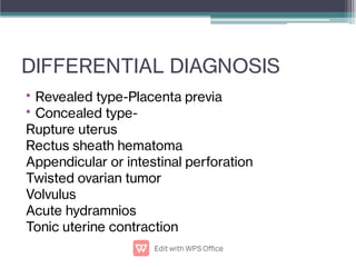 DIFFERENTIAL DIAGNOSIS
•
•
Revealed type-Placenta previa
Concealed type-
Rupture uterus
Rectus sheath hematoma
Appendicular or intestinal perforation
Twisted ovarian tumor
Volvulus
Acute hydramnios
Tonic uterine contraction
 