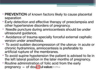 •
•
•
•
•
•
•
PREVENTION of known factors likely to cause placental
separation
Early detection and eﬀective therapy of preeclampsia and
other hypertensive disorders of pregnancy.
Needle puncture during amniocentesis should be under
ultrasound guidance.
Avoidance of trauma-specially forceful external cephalic
version under anesthesia.
To avoid sudden decompression of the uterus- in acute or
chronic hydramnios, amniocentesis is preferable to
articial rupture of the membranes.
To avoid supine hypotension the patient is advised to lie in
the left lateral position in the later months of pregnancy.
Routine administration of folic acid from the early
pregnancy — of doubtful value.
 