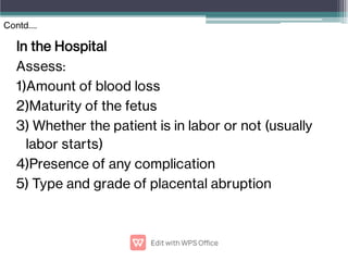 In the Hospital
Assess:
1)Amount of blood loss
2)Maturity of the fetus
3) Whether the patient is in labor or not (usually
labor starts)
4)Presence of any complication
5) Type and grade of placental abruption
Contd….
 