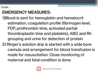 EMERGENCY MEASURES:
1)Blood is sent for hemoglobin and hematocrit
estimation, coagulation prole (brinogen level,
FDP, prothrombin time, activated partial
thromboplastin time and platelets), ABO and Rh
grouping and urine for detection of protein
2) Ringer’s solution drip is started with a wide bore
cannula and arrangement for blood transfusion is
made for resuscitation. Close monitoring of
maternal and fetal condition is done
Contd….
 