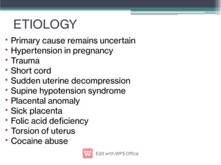 ETIOLOGY
•
•
•
•
•
•
•
•
•
•
•
Primary cause remains uncertain
Hypertension in pregnancy
Trauma
Short cord
Sudden uterine decompression
Supine hypotension syndrome
Placental anomaly
Sick placenta
Folic acid deciency
Torsion of uterus
Cocaine abuse
 