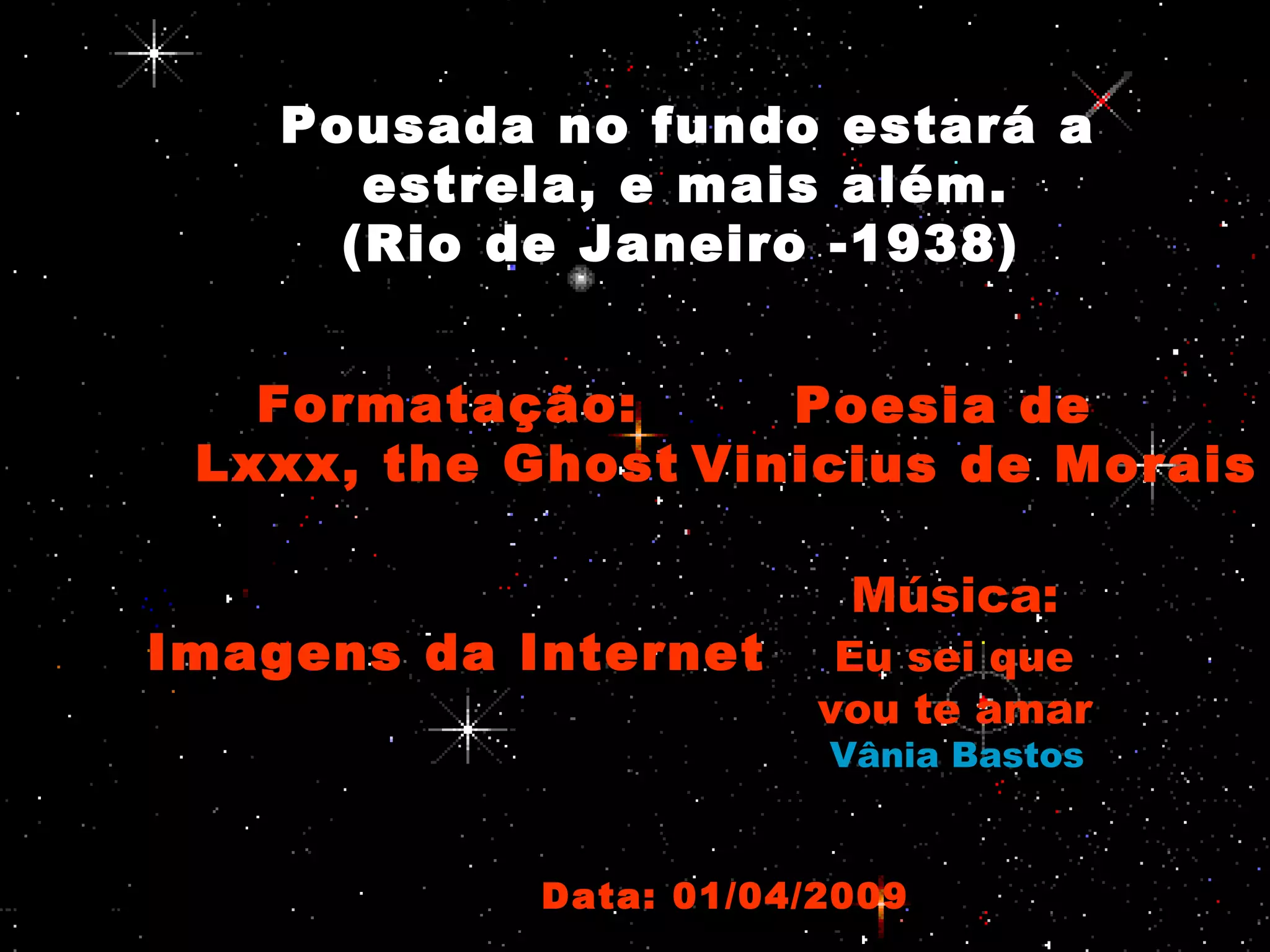 Pousada no fundo estará a
estrela, e mais além.
(Rio de Janeiro -1938)
Formatação:
Lxxx, the Ghost
Poesia de
Vinicius de Morais
Imagens da Internet
Música:
Eu sei que
vou te amar
Vânia Bastos
Data: 01/04/2009