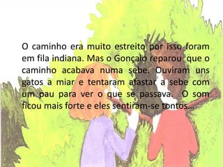O caminho era muito estreito por isso foram
em fila indiana. Mas o Gonçalo reparou que o
caminho acabava numa sebe. Ouviram uns
gatos a miar e tentaram afastar a sebe com
um pau para ver o que se passava. O som
ficou mais forte e eles sentiram-se tontos…
 
