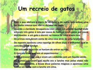 Um recreio de gatos
Com o pau abriram o muro de verdura, e do outro lado estava uma
luz muito intensa que não os deixava ver nada.
Quando a claridade desapareceu eles viram um grande quintal onde
estavam três gatos à luta por causa do baloiço, cinco gatos por causa
dos novelos e um gato a dormir no tronco de uma árvore oco.
Os primos nem deram conta de uma casa atrás de uma laranjeira.
De repente apareceu uma rapariga de olhos azuis e brilhantes que os
convidou para lanchar.
Eles estavam indecisos se haviam de entrar ou não.
O Gonçalo disse que iam só experimentar.
Então entraram na casa e viram um caldeirão com um líquido verde.
Os primos pensaram que aquilo era o lanche mas pelos vistos não
era. Seguidamente, a bruxa disse palavras mágicas e apareceu uma
toalha vermelha com o lanche em cima.
 