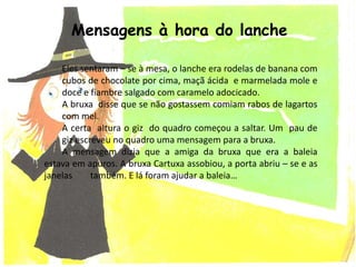Eles sentaram – se à mesa, o lanche era rodelas de banana com
cubos de chocolate por cima, maçã ácida e marmelada mole e
doce e fiambre salgado com caramelo adocicado.
A bruxa disse que se não gostassem comiam rabos de lagartos
com mel.
A certa altura o giz do quadro começou a saltar. Um pau de
giz escreveu no quadro uma mensagem para a bruxa.
A mensagem dizia que a amiga da bruxa que era a baleia
estava em apuros. A bruxa Cartuxa assobiou, a porta abriu – se e as
janelas também. E lá foram ajudar a baleia…
Mensagens à hora do lanche
 