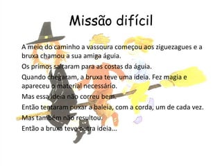 Missão difícil
A meio do caminho a vassoura começou aos ziguezagues e a
bruxa chamou a sua amiga águia.
Os primos saltaram para as costas da águia.
Quando chegaram, a bruxa teve uma ideia. Fez magia e
apareceu o material necessário.
Mas essa ideia não correu bem.
Então tentaram puxar a baleia, com a corda, um de cada vez.
Mas também não resultou.
Então a bruxa teve outra ideia...
 