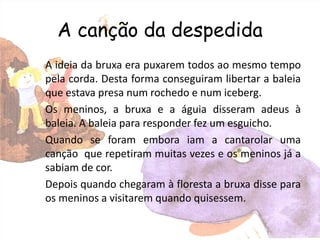 A canção da despedida
A ideia da bruxa era puxarem todos ao mesmo tempo
pela corda. Desta forma conseguiram libertar a baleia
que estava presa num rochedo e num iceberg.
Os meninos, a bruxa e a águia disseram adeus à
baleia. A baleia para responder fez um esguicho.
Quando se foram embora iam a cantarolar uma
canção que repetiram muitas vezes e os meninos já a
sabiam de cor.
Depois quando chegaram à floresta a bruxa disse para
os meninos a visitarem quando quisessem.
 