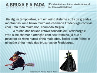 ( Poncho Aquino – traduzido do espanhol por Janaina Spolidorio ) Há algum tempo atrás, em um reino distante atrás de grandes montanhas, uma bruxa muito má chamada Fredeburga convivia com uma fada muito boa, chamada Alegria. A rainha das bruxas estava cansada de Fredeburga e vivia a lhe chamar a atenção com seu trabalho, já que o povoado do reino nunca tinha maldades. Todos eram felizes e ninguém tinha medo das bruxarias de Fredeburga. 