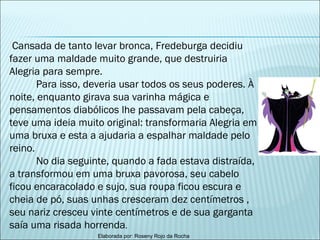 Cansada de tanto levar bronca, Fredeburga decidiu fazer uma maldade muito grande, que destruiria Alegria para sempre. Para isso, deveria usar todos os seus poderes. À noite, enquanto girava sua varinha mágica e pensamentos diabólicos lhe passavam pela cabeça, teve uma ideia muito original: transformaria Alegria em uma bruxa e esta a ajudaria a espalhar maldade pelo reino. No dia seguinte, quando a fada estava distraída, a transformou em uma bruxa pavorosa, seu cabelo ficou encaracolado e sujo, sua roupa ficou escura e cheia de pó, suas unhas cresceram dez centímetros , seu nariz cresceu vinte centímetros e de sua garganta saía uma risada horrenda .  