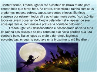 Contentíssima, Fredeburga foi até o castelo da bruxa rainha para contar-lhe o que havia feito. Ao entrar, encontrou a rainha com seus ajudantes: magos, cobras, sapos, serpentes e lobos. Ela ficou surpresa por estarem todos ali e ao chegar mais perto, ficou atônita: todos estavam observando Alegria pela Internet e, apesar de sua nova aparência, continuava a praticar a bondade pelo reino. Fredeburga ficou desconcertada e desesperada ao ver a fúria da rainha das bruxas e se deu conta de que havia perdido sua luta contra o bem. Ela se jogou ao chão e derramou lágrimas esverdeadas, enquanto escutava uma bruxa muito má lhe dizer:  