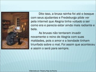 Dito isso, a bruxa rainha foi até o bosque com seus ajudantes e Fredeburga pôde ver pela internet que Alegria tinha voltado a ser como era e parecia estar ainda mais radiante e bela. As bruxas não tentaram invadir novamente o reino de Alegria com suas maldades, pois o amor e a bondade tinham triunfado sobre o mal. Foi assim que aconteceu e assim o será para sempre.   