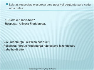 Leia as respostas e escreva uma possível pergunta para cada uma delas: 1-Quem é a mais feia? Resposta: A Bruxa Fredeburga. 2-A Fredeburga Foi Presa por que ? Resposta: Porque Fredeburga não estava fazendo seu trabalho direito. . 