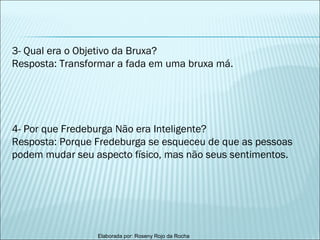 3- Qual era o Objetivo da Bruxa? Resposta: Transformar a fada em uma bruxa má. 4- Por que Fredeburga Não era Inteligente? Resposta: Porque Fredeburga se esqueceu de que as pessoas podem mudar seu aspecto físico, mas não seus sentimentos. 