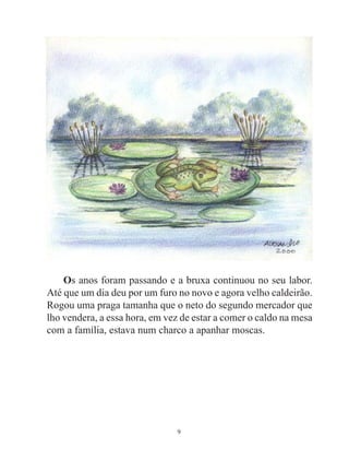 Os anos foram passando e a bruxa continuou no seu labor.
Até que um dia deu por um furo no novo e agora velho caldeirão.
Rogou uma praga tamanha que o neto do segundo mercador que
lho vendera, a essa hora, em vez de estar a comer o caldo na mesa
com a família, estava num charco a apanhar moscas.




                               9
 